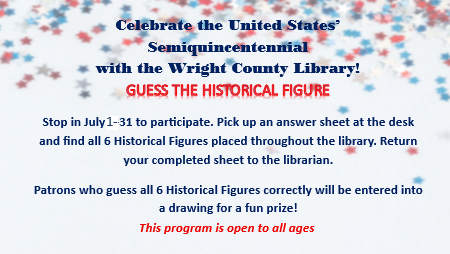 Celebrate the United States’ Semiquincentennial with the Wright County Library! GUESS THE HISTORICAL FIGURE Stop in July 2-31 to participate. Pick up an answer sheet at the desk and find all 6 Historical Figures placed throughout the library. Return your completed sheet to the librarian. Patrons who guess all 6 Historical Figures correctly will be entered into a drawing for a fun prize! This program is open to all ages.