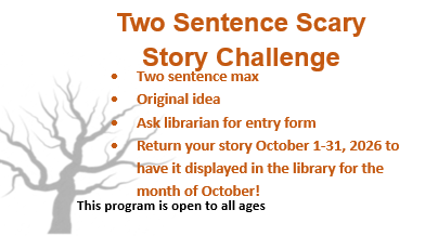 Two sentence scary story challenge. Two sentence max, original idea, ask librarian for entry form, return your story October 1-31, 2026 to be displayed in the library for the month of October.