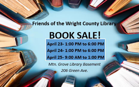 Friends of the Wright County Library book sale. April 23- 1:00 PM – 6:00 PM, April 24- 1:00 PM to 6:00 PM, April 25- 9:00 AM to 1:00 PM. Mtn. Grove Library Basement, 206 Green Ave. 